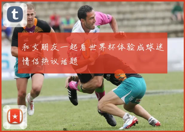 和女朋友一起看世界杯体验成球迷情侣热议话题