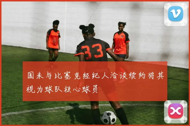 国米与比塞克经纪人洽谈续约将其视为球队核心球员