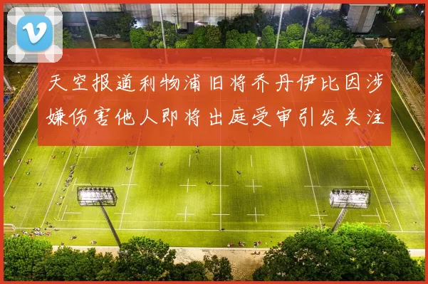 天空报道利物浦旧将乔丹伊比因涉嫌伤害他人即将出庭受审引发关注