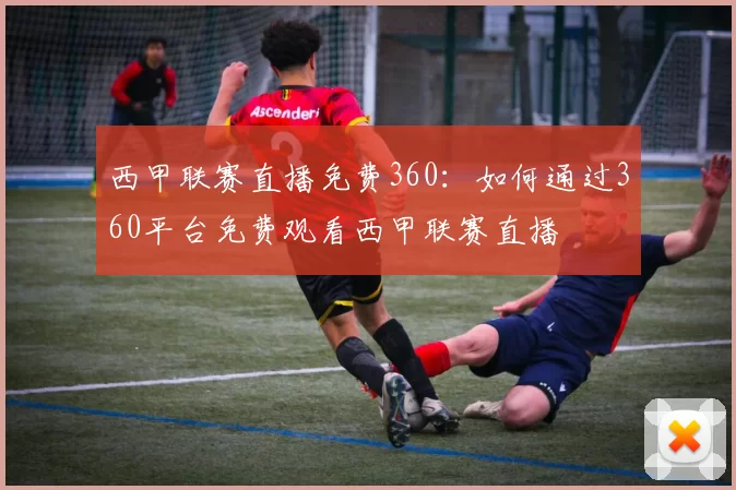 西甲联赛直播免费360:如何通过360平台免费观看西甲联赛直播