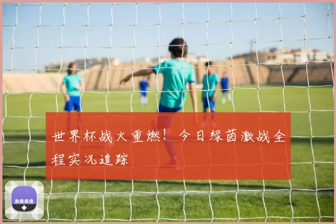 世界杯战火重燃!今日绿茵激战全程实况追踪