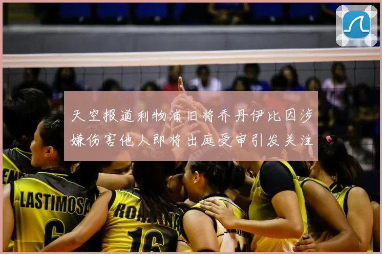 天空报道利物浦旧将乔丹伊比因涉嫌伤害他人即将出庭受审引发关注