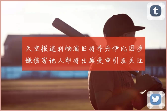 天空报道利物浦旧将乔丹伊比因涉嫌伤害他人即将出庭受审引发关注