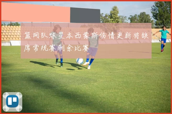 篮网队球星本西蒙斯伤情更新将缺席常规赛剩余比赛