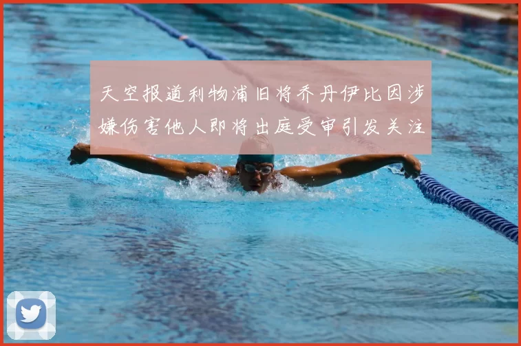 天空报道利物浦旧将乔丹伊比因涉嫌伤害他人即将出庭受审引发关注