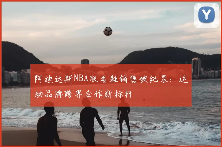 阿迪达斯NBA联名鞋销售破纪录,运动品牌跨界合作新标杆