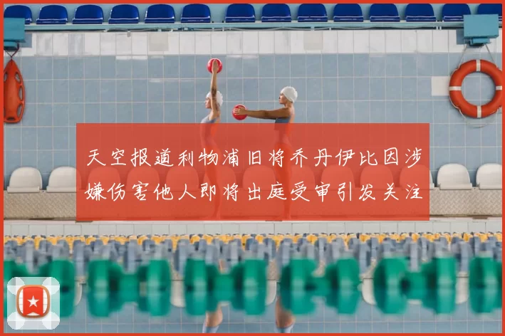 天空报道利物浦旧将乔丹伊比因涉嫌伤害他人即将出庭受审引发关注