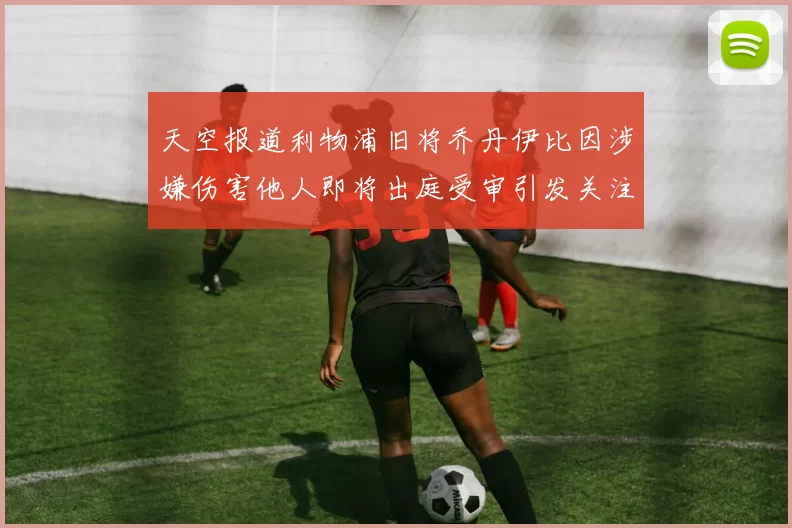 天空报道利物浦旧将乔丹伊比因涉嫌伤害他人即将出庭受审引发关注