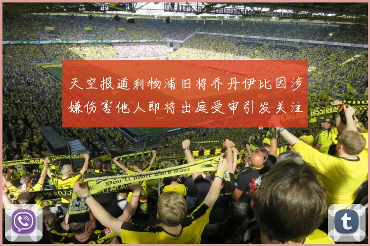 天空报道利物浦旧将乔丹伊比因涉嫌伤害他人即将出庭受审引发关注