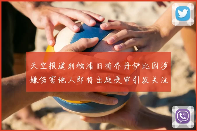 天空报道利物浦旧将乔丹伊比因涉嫌伤害他人即将出庭受审引发关注
