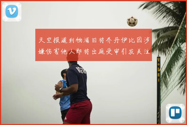 天空报道利物浦旧将乔丹伊比因涉嫌伤害他人即将出庭受审引发关注