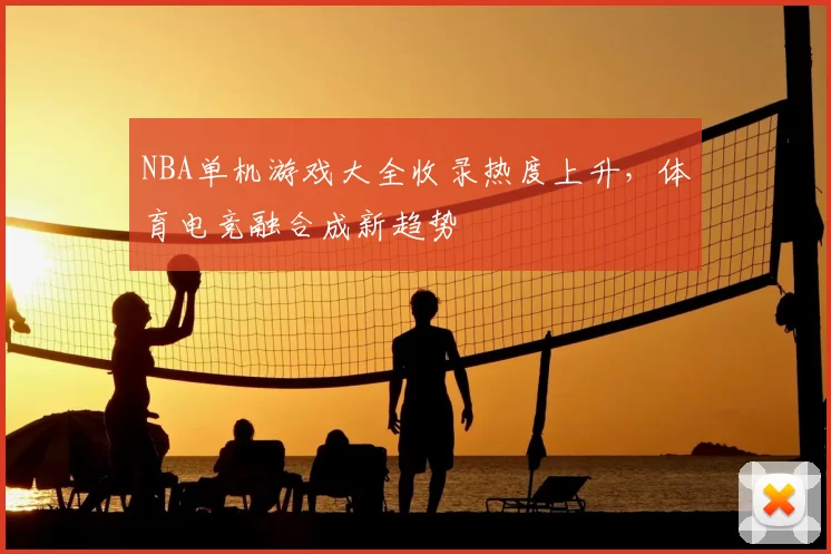 NBA单机游戏大全收录热度上升，体育电竞融合成新趋势