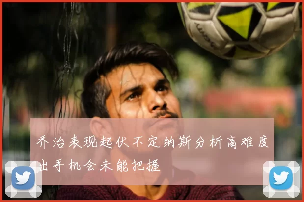 乔治表现起伏不定纳斯分析高难度出手机会未能把握