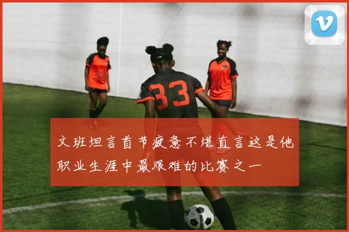 文班坦言首节疲惫不堪直言这是他职业生涯中最艰难的比赛之一
