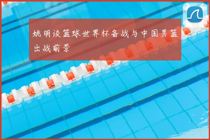 姚明谈篮球世界杯备战与中国男篮出战前景
