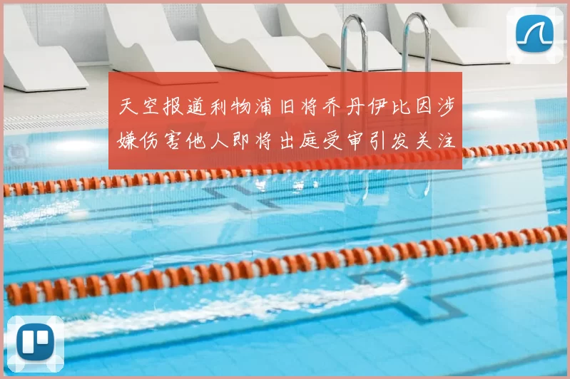 天空报道利物浦旧将乔丹伊比因涉嫌伤害他人即将出庭受审引发关注