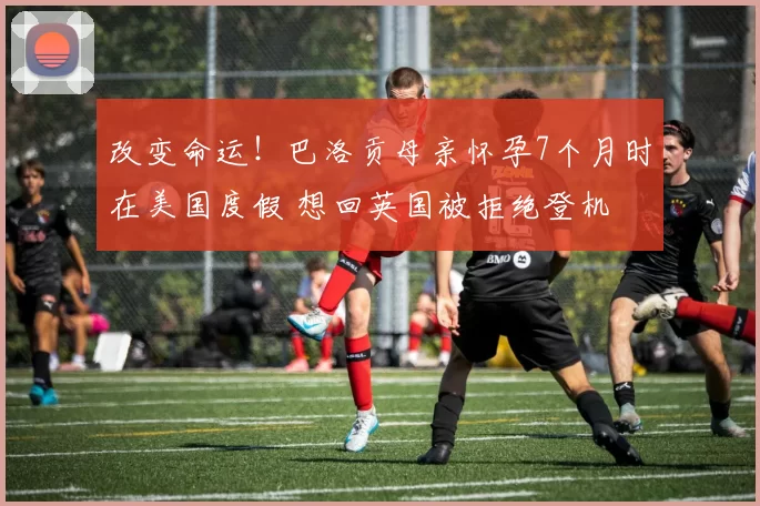 改变命运!巴洛贡母亲怀孕7个月时在美国度假 想回英国被拒绝登机