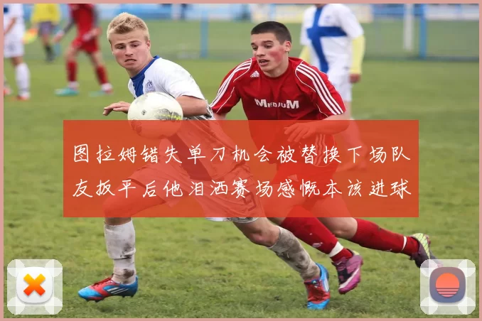 图拉姆错失单刀机会被替换下场队友扳平后他泪洒赛场感慨本该进球