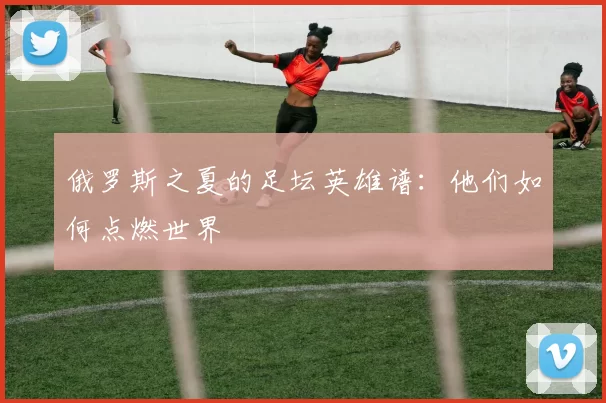 俄罗斯之夏的足坛英雄谱：他们如何点燃世界