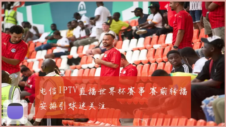 电信IPTV直播世界杯赛事 赛前转播安排引球迷关注