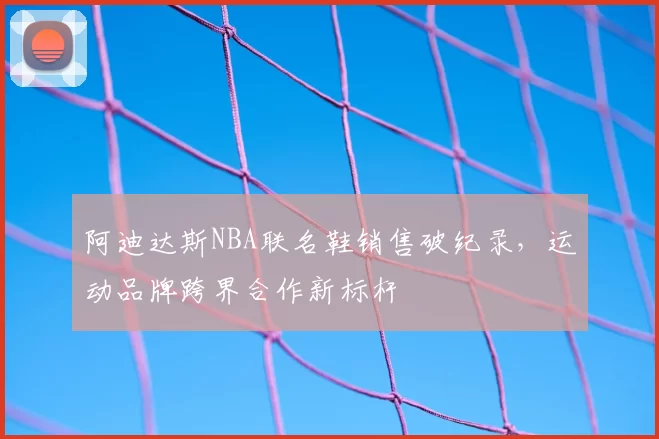 阿迪达斯NBA联名鞋销售破纪录,运动品牌跨界合作新标杆
