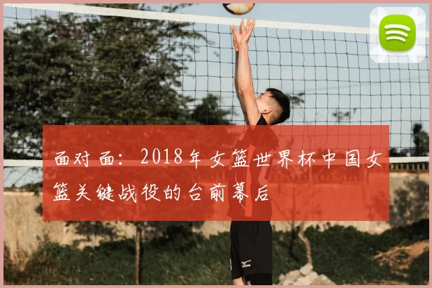 面对面：2018年女篮世界杯中国女篮关键战役的台前幕后