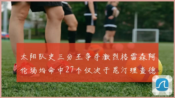 太阳队史三分王争夺激烈格雷森阿伦场均命中27个仅次于昆汀理查德森