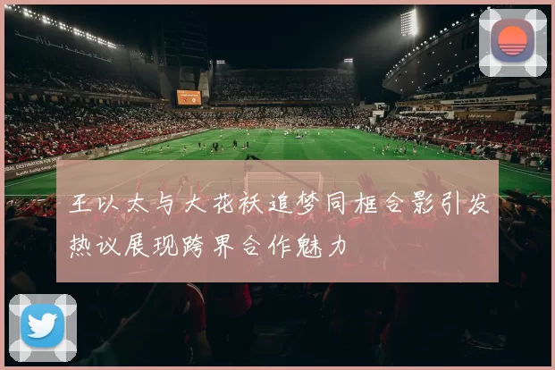 王以太与大花袄追梦同框合影引发热议展现跨界合作魅力