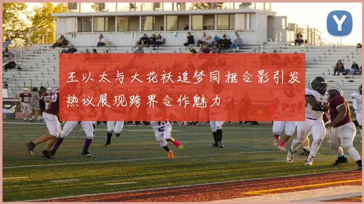 王以太与大花袄追梦同框合影引发热议展现跨界合作魅力