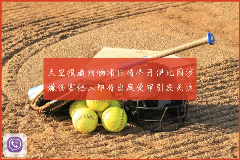 天空报道利物浦旧将乔丹伊比因涉嫌伤害他人即将出庭受审引发关注