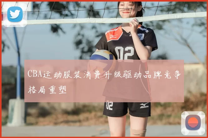 CBA运动服装消费升级驱动品牌竞争格局重塑