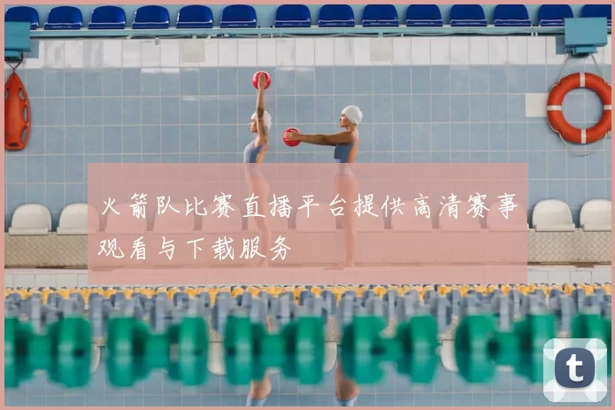 火箭队比赛直播平台提供高清赛事观看与下载服务