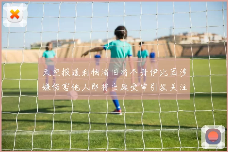 天空报道利物浦旧将乔丹伊比因涉嫌伤害他人即将出庭受审引发关注