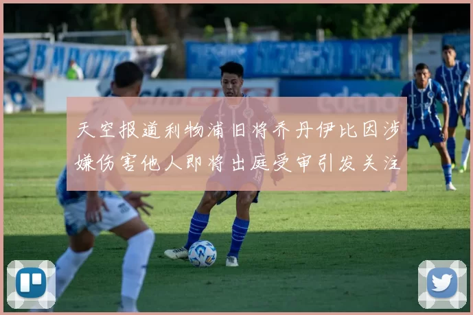 天空报道利物浦旧将乔丹伊比因涉嫌伤害他人即将出庭受审引发关注