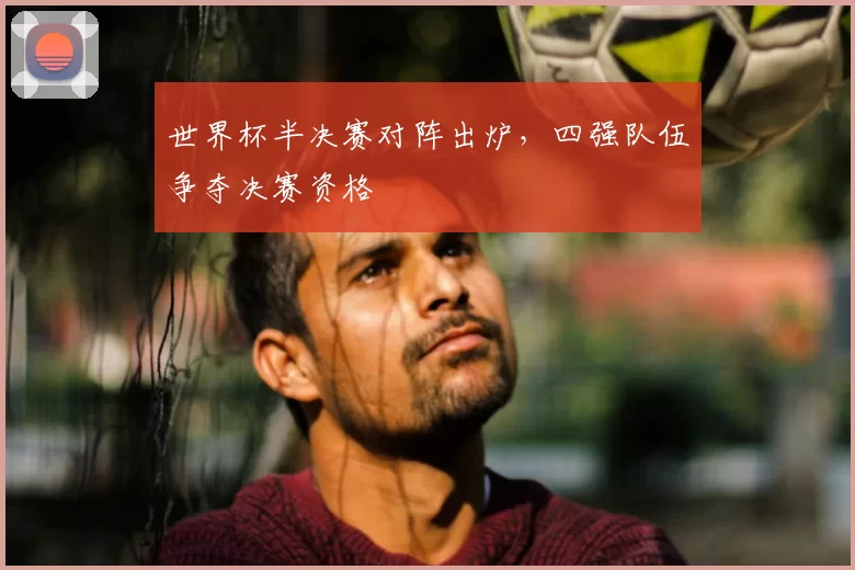 世界杯半决赛对阵出炉，四强队伍争夺决赛资格
