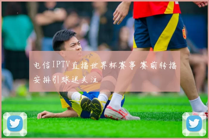 电信IPTV直播世界杯赛事 赛前转播安排引球迷关注