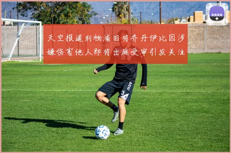 天空报道利物浦旧将乔丹伊比因涉嫌伤害他人即将出庭受审引发关注