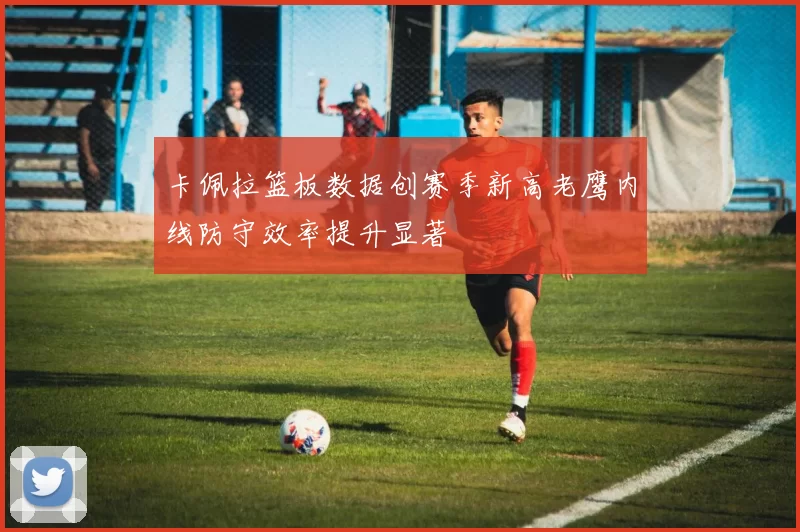 卡佩拉篮板数据创赛季新高老鹰内线防守效率提升显著