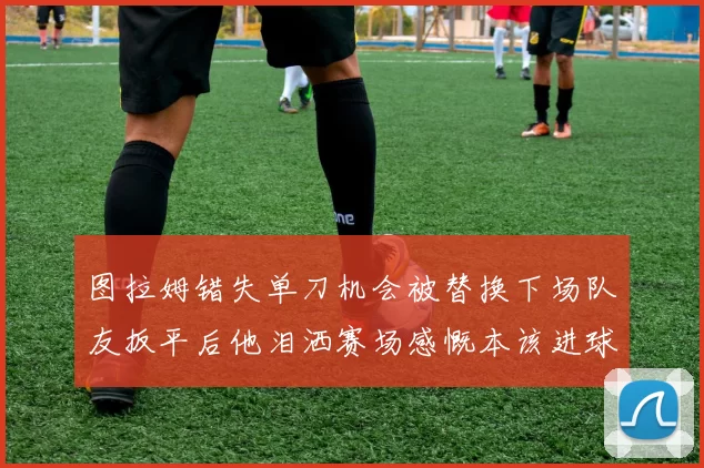 图拉姆错失单刀机会被替换下场队友扳平后他泪洒赛场感慨本该进球