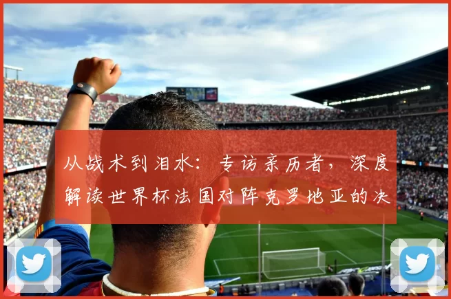 从战术到泪水:专访亲历者,深度解读世界杯法国对阵克罗地亚的决赛之夜