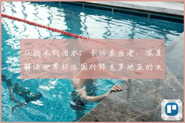从战术到泪水：专访亲历者，深度解读世界杯法国对阵克罗地亚的决赛之夜