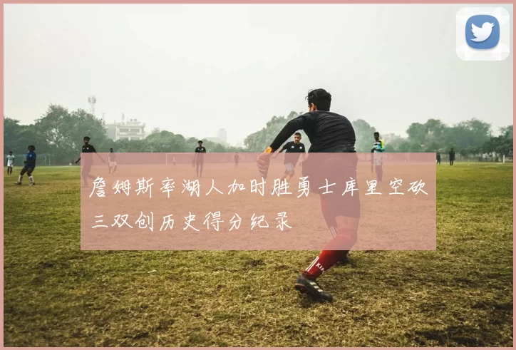 詹姆斯率湖人加时胜勇士库里空砍三双创历史得分纪录