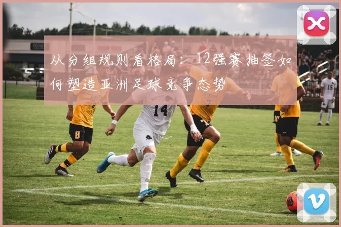 从分组规则看格局：12强赛抽签如何塑造亚洲足球竞争态势