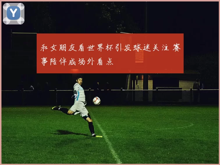和女朋友看世界杯引发球迷关注 赛事陪伴成场外看点