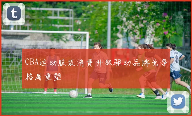 CBA运动服装消费升级驱动品牌竞争格局重塑