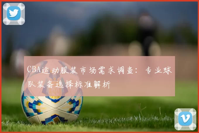 CBA运动服装市场需求调查：专业球队装备选择标准解析