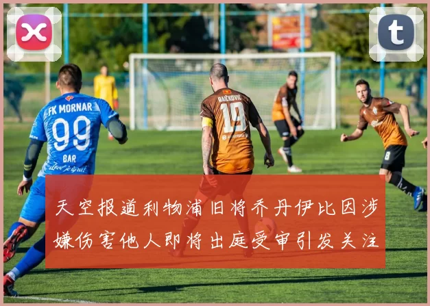 天空报道利物浦旧将乔丹伊比因涉嫌伤害他人即将出庭受审引发关注