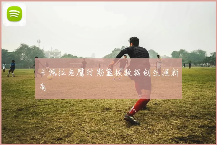 卡佩拉老鹰时期篮板数据创生涯新高