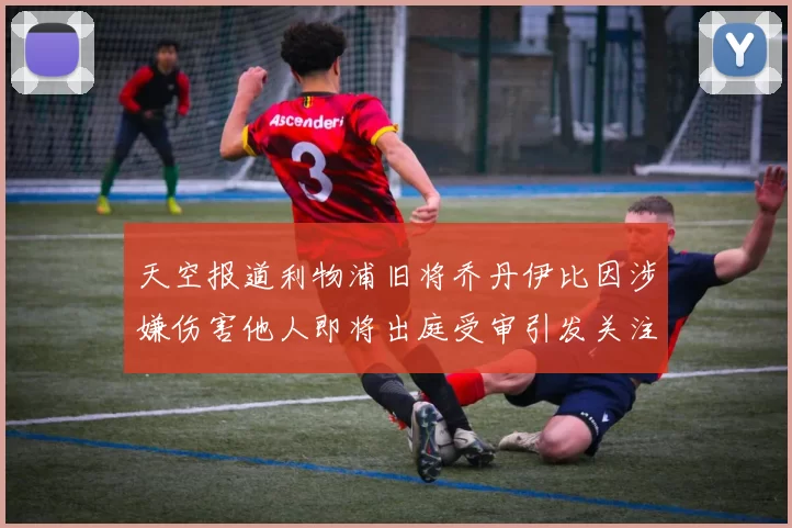 天空报道利物浦旧将乔丹伊比因涉嫌伤害他人即将出庭受审引发关注