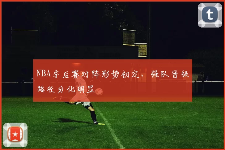 NBA季后赛对阵形势初定,强队晋级路径分化明显